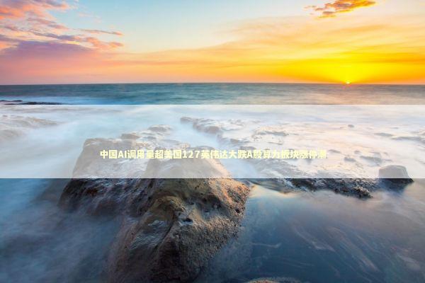 中国AI调用量超美国127英伟达大跌A股算力板块涨停潮