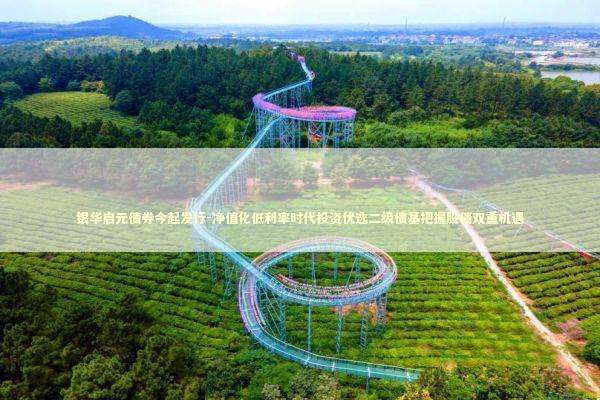 银华启元债券今起发行-净值化低利率时代投资优选二级债基把握股债双重机遇 新闻