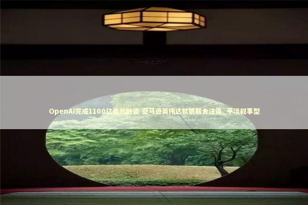 OpenAI完成1100亿美元融资 亚马逊英伟达软银联合注资_平淡叙事型 新闻