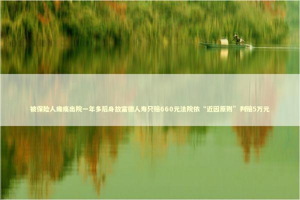 被保险人瘫痪出院一年多后身故富德人寿只赔660元法院依“近因原则”判赔5万元 新闻