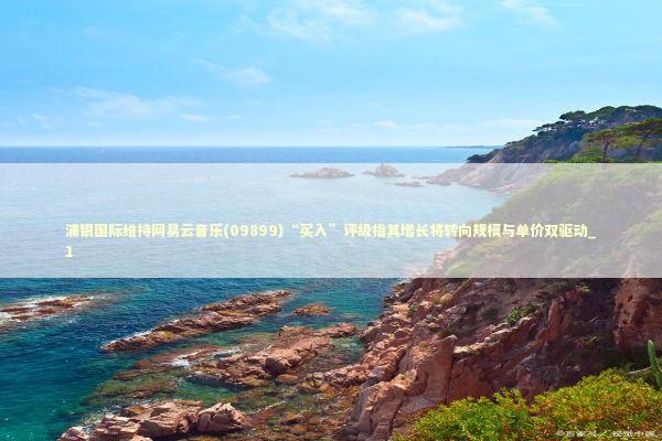 浦银国际维持网易云音乐(09899)“买入”评级指其增长将转向规模与单价双驱动_1