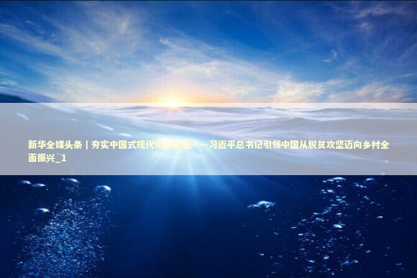 新华全媒头条｜夯实中国式现代化的底座——习近平总书记引领中国从脱贫攻坚迈向乡村全面振兴_1 新闻